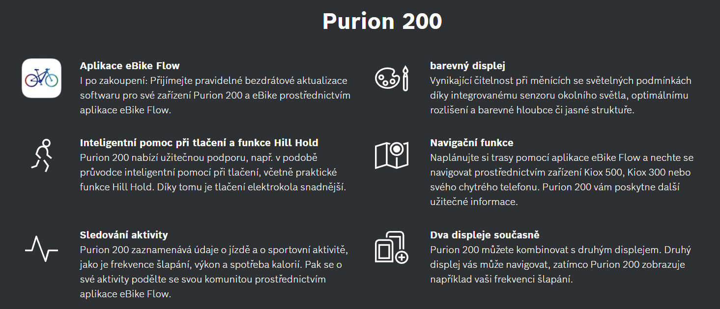 Řídicí jednotka s&nbsp;kompaktním barevným displejem a plně v&nbsp;síti v&nbsp;Chytrém Systému: to je Purion 200. Řešení „vše v&nbsp;jednom” uspořádá řídítka, je umístěno přímo v&nbsp;dosahu palce a nabízí velmi ostré zobrazení údajů o jízdě i jednoduché a ergonomické ovládání všech funkcí elektrokola. Zkombinujte Purion 200 s přídavným displejem – pro ještě více pohodlí.
